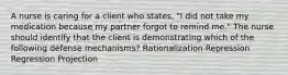 A nurse is caring for a client who states, "I did not take my medication because my partner forgot to remind me." The nurse should identify that the client is demonstrating which of the following defense mechanisms? Rationalization Repression Regression Projection