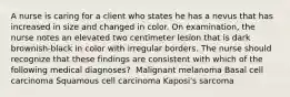 A nurse is caring for a client who states he has a nevus that has increased in size and changed in color. On examination, the nurse notes an elevated two centimeter lesion that is dark brownish-black in color with irregular borders. The nurse should recognize that these findings are consistent with which of the following medical diagnoses? ​ Malignant melanoma ​Basal cell carcinoma ​Squamous cell carcinoma ​Kaposi's sarcoma