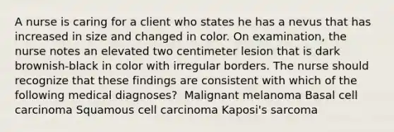 A nurse is caring for a client who states he has a nevus that has increased in size and changed in color. On examination, the nurse notes an elevated two centimeter lesion that is dark brownish-black in color with irregular borders. The nurse should recognize that these findings are consistent with which of the following medical diagnoses? ​ Malignant melanoma ​Basal cell carcinoma ​Squamous cell carcinoma ​Kaposi's sarcoma