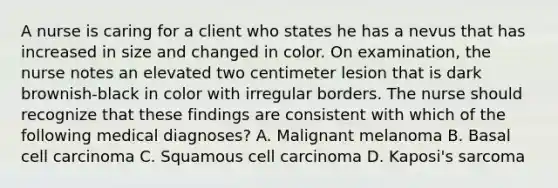 A nurse is caring for a client who states he has a nevus that has increased in size and changed in color. On examination, the nurse notes an elevated two centimeter lesion that is dark brownish-black in color with irregular borders. The nurse should recognize that these findings are consistent with which of the following medical diagnoses? A. Malignant melanoma B. Basal cell carcinoma C. Squamous cell carcinoma D. Kaposi's sarcoma