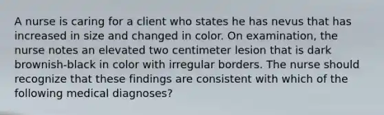 A nurse is caring for a client who states he has nevus that has increased in size and changed in color. On examination, the nurse notes an elevated two centimeter lesion that is dark brownish-black in color with irregular borders. The nurse should recognize that these findings are consistent with which of the following medical diagnoses?