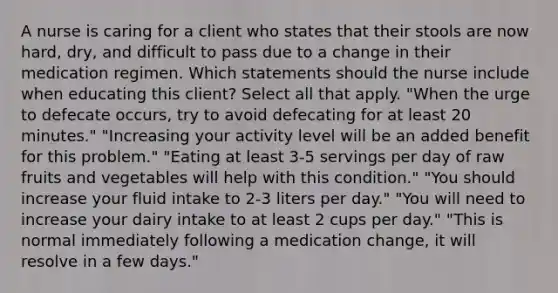 A nurse is caring for a client who states that their stools are now hard, dry, and difficult to pass due to a change in their medication regimen. Which statements should the nurse include when educating this client? Select all that apply.​ "When the urge to defecate occurs, try to avoid defecating for at least 20 minutes."​ "Increasing your activity level will be an added benefit for this problem."​ "Eating at least 3-5 servings per day of raw fruits and vegetables will help with this condition."​ "You should increase your fluid intake to 2-3 liters per day."​ "You will need to increase your dairy intake to at least 2 cups per day."​ "This is normal immediately following a medication change, it will resolve in a few days."​