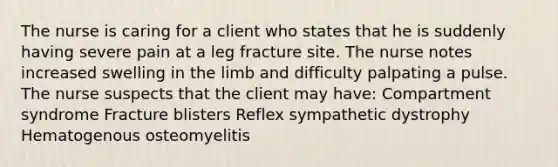 The nurse is caring for a client who states that he is suddenly having severe pain at a leg fracture site. The nurse notes increased swelling in the limb and difficulty palpating a pulse. The nurse suspects that the client may have: Compartment syndrome Fracture blisters Reflex sympathetic dystrophy Hematogenous osteomyelitis