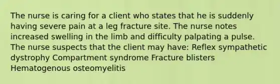 The nurse is caring for a client who states that he is suddenly having severe pain at a leg fracture site. The nurse notes increased swelling in the limb and difficulty palpating a pulse. The nurse suspects that the client may have: Reflex sympathetic dystrophy Compartment syndrome Fracture blisters Hematogenous osteomyelitis