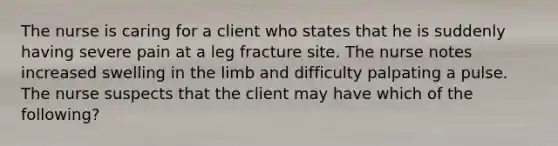 The nurse is caring for a client who states that he is suddenly having severe pain at a leg fracture site. The nurse notes increased swelling in the limb and difficulty palpating a pulse. The nurse suspects that the client may have which of the following?