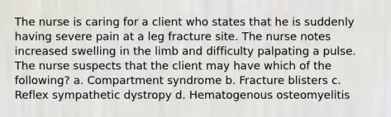 The nurse is caring for a client who states that he is suddenly having severe pain at a leg fracture site. The nurse notes increased swelling in the limb and difficulty palpating a pulse. The nurse suspects that the client may have which of the following? a. Compartment syndrome b. Fracture blisters c. Reflex sympathetic dystropy d. Hematogenous osteomyelitis