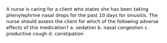 A nurse is caring for a client who states she has been taking phenylephrine nasal drops for the past 10 days for sinusitis. The nurse should assess the client for which of the following adverse effects of this medication? a. sedation b. nasal congestion c. productive cough d. constipation