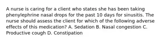 A nurse is caring for a client who states she has been taking phenylephrine nasal drops for the past 10 days for sinusitis. The nurse should assess the client for which of the following adverse effects of this medication? A. Sedation B. Nasal congestion C. Productive cough D. Constipation