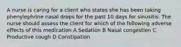 A nurse is caring for a client who states she has been taking phenylephrine nasal drops for the past 10 days for sinusitis. The nurse should assess the client for which of the following adverse effects of this medication A Sedation B Nasal congestion C Productive cough D Constipation