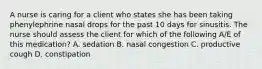 A nurse is caring for a client who states she has been taking phenylephrine nasal drops for the past 10 days for sinusitis. The nurse should assess the client for which of the following A/E of this medication? A. sedation B. nasal congestion C. productive cough D. constipation
