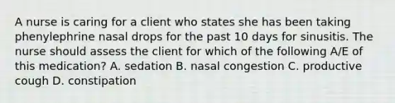 A nurse is caring for a client who states she has been taking phenylephrine nasal drops for the past 10 days for sinusitis. The nurse should assess the client for which of the following A/E of this medication? A. sedation B. nasal congestion C. productive cough D. constipation