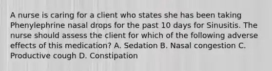 A nurse is caring for a client who states she has been taking Phenylephrine nasal drops for the past 10 days for Sinusitis. The nurse should assess the client for which of the following adverse effects of this medication? A. Sedation B. Nasal congestion C. Productive cough D. Constipation