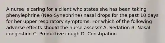 A nurse is caring for a client who states she has been taking phenylephrine (Neo-Synephrine) nasal drops for the past 10 days for her upper respiratory symptoms. For which of the following adverse effects should the nurse assess? A. Sedation B. Nasal congestion C. Productive cough D. Constipation