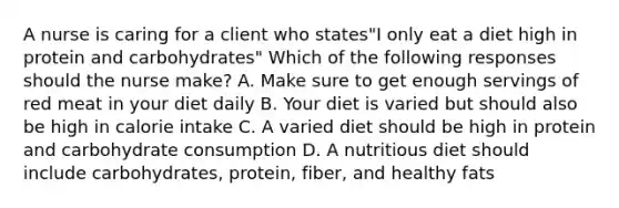 A nurse is caring for a client who states"I only eat a diet high in protein and carbohydrates" Which of the following responses should the nurse make? A. Make sure to get enough servings of red meat in your diet daily B. Your diet is varied but should also be high in calorie intake C. A varied diet should be high in protein and carbohydrate consumption D. A nutritious diet should include carbohydrates, protein, fiber, and healthy fats