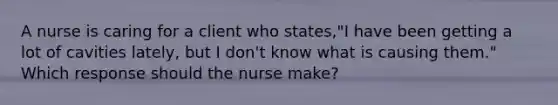 A nurse is caring for a client who states,"I have been getting a lot of cavities lately, but I don't know what is causing them." Which response should the nurse make?