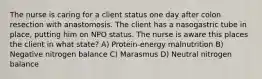 The nurse is caring for a client status one day after colon resection with anastomosis. The client has a nasogastric tube in place, putting him on NPO status. The nurse is aware this places the client in what state? A) Protein-energy malnutrition B) Negative nitrogen balance C) Marasmus D) Neutral nitrogen balance