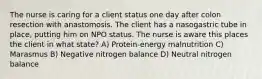 The nurse is caring for a client status one day after colon resection with anastomosis. The client has a nasogastric tube in place, putting him on NPO status. The nurse is aware this places the client in what state? A) Protein-energy malnutrition C) Marasmus B) Negative nitrogen balance D) Neutral nitrogen balance