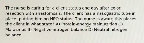 The nurse is caring for a client status one day after colon resection with anastomosis. The client has a nasogastric tube in place, putting him on NPO status. The nurse is aware this places the client in what state? A) Protein-energy malnutrition C) Marasmus B) Negative nitrogen balance D) Neutral nitrogen balance