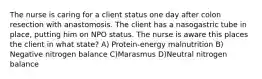 The nurse is caring for a client status one day after colon resection with anastomosis. The client has a nasogastric tube in place, putting him on NPO status. The nurse is aware this places the client in what state? A) Protein-energy malnutrition B) Negative nitrogen balance C)Marasmus D)Neutral nitrogen balance