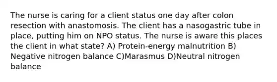 The nurse is caring for a client status one day after colon resection with anastomosis. The client has a nasogastric tube in place, putting him on NPO status. The nurse is aware this places the client in what state? A) Protein-energy malnutrition B) Negative nitrogen balance C)Marasmus D)Neutral nitrogen balance