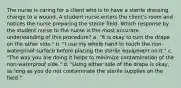 The nurse is caring for a client who is to have a sterile dressing change to a wound. A student nurse enters the client's room and notices the nurse preparing the sterile field. Which response by the student nurse to the nurse is the most accurate understanding of this procedure? a. "It is okay to turn the drape on the other side." b. "I use my whole hand to touch the non-waterproof surface before placing the sterile equipment on it." c. "The way you are doing it helps to minimize contamination of the non-waterproof side." d. "Using either side of the drape is okay, as long as you do not contaminate the sterile supplies on the field."