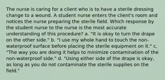 The nurse is caring for a client who is to have a sterile dressing change to a wound. A student nurse enters the client's room and notices the nurse preparing the sterile field. Which response by the student nurse to the nurse is the most accurate understanding of this procedure? a. "It is okay to turn the drape on the other side." b. "I use my whole hand to touch the non-waterproof surface before placing the sterile equipment on it." c. "The way you are doing it helps to minimize contamination of the non-waterproof side." d. "Using either side of the drape is okay, as long as you do not contaminate the sterile supplies on the field."