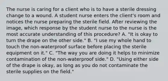 The nurse is caring for a client who is to have a sterile dressing change to a wound. A student nurse enters the client's room and notices the nurse preparing the sterile field. After reviewing the image, which response by the student nurse to the nurse is the most accurate understanding of this procedure? A. "It is okay to turn the drape on the other side." B. "I use my whole hand to touch the non-waterproof surface before placing the sterile equipment on it." C. "The way you are doing it helps to minimize contamination of the non-waterproof side." D. "Using either side of the drape is okay, as long as you do not contaminate the sterile supplies on the field."