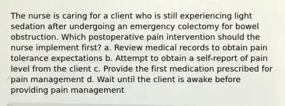 The nurse is caring for a client who is still experiencing light sedation after undergoing an emergency colectomy for bowel obstruction. Which postoperative pain intervention should the nurse implement first? a. Review medical records to obtain pain tolerance expectations b. Attempt to obtain a self-report of pain level from the client c. Provide the first medication prescribed for pain management d. Wait until the client is awake before providing pain management