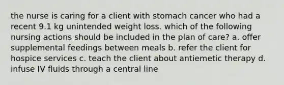 the nurse is caring for a client with stomach cancer who had a recent 9.1 kg unintended weight loss. which of the following nursing actions should be included in the plan of care? a. offer supplemental feedings between meals b. refer the client for hospice services c. teach the client about antiemetic therapy d. infuse IV fluids through a central line