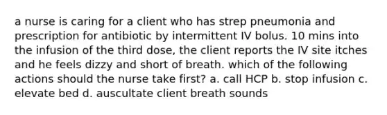 a nurse is caring for a client who has strep pneumonia and prescription for antibiotic by intermittent IV bolus. 10 mins into the infusion of the third dose, the client reports the IV site itches and he feels dizzy and short of breath. which of the following actions should the nurse take first? a. call HCP b. stop infusion c. elevate bed d. auscultate client breath sounds