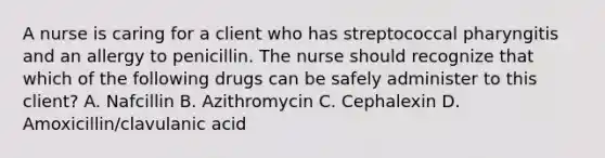 A nurse is caring for a client who has streptococcal pharyngitis and an allergy to penicillin. The nurse should recognize that which of the following drugs can be safely administer to this client? A. Nafcillin B. Azithromycin C. Cephalexin D. Amoxicillin/clavulanic acid