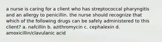 a nurse is caring for a client who has streptococcal pharyngitis and an allergy to penicillin. the nurse should recognize that which of the following drugs can be safely administered to this client? a. nafcillin b. azithromycin c. cephalexin d. amoxicillin/clavulanic acid