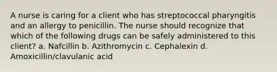 A nurse is caring for a client who has streptococcal pharyngitis and an allergy to penicillin. The nurse should recognize that which of the following drugs can be safely administered to this client? a. Nafcillin b. Azithromycin c. Cephalexin d. Amoxicillin/clavulanic acid