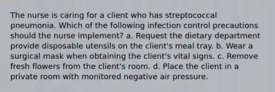 The nurse is caring for a client who has streptococcal pneumonia. Which of the following infection control precautions should the nurse implement? a. Request the dietary department provide disposable utensils on the client's meal tray. b. Wear a surgical mask when obtaining the client's vital signs. c. Remove fresh flowers from the client's room. d. Place the client in a private room with monitored negative air pressure.