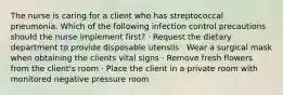 The nurse is caring for a client who has streptococcal pneumonia. Which of the following infection control precautions should the nurse implement first? · Request the dietary department to provide disposable utensils · Wear a surgical mask when obtaining the clients vital signs · Remove fresh flowers from the client's room · Place the client in a private room with monitored negative pressure room