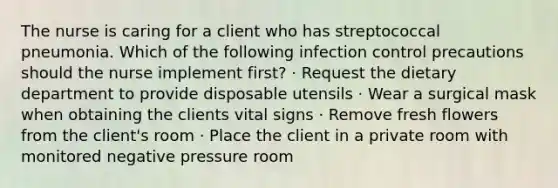 The nurse is caring for a client who has streptococcal pneumonia. Which of the following infection control precautions should the nurse implement first? · Request the dietary department to provide disposable utensils · Wear a surgical mask when obtaining the clients vital signs · Remove fresh flowers from the client's room · Place the client in a private room with monitored negative pressure room