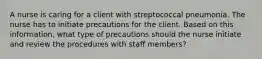 A nurse is caring for a client with streptococcal pneumonia. The nurse has to initiate precautions for the client. Based on this information, what type of precautions should the nurse initiate and review the procedures with staff members?