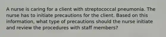 A nurse is caring for a client with streptococcal pneumonia. The nurse has to initiate precautions for the client. Based on this information, what type of precautions should the nurse initiate and review the procedures with staff members?