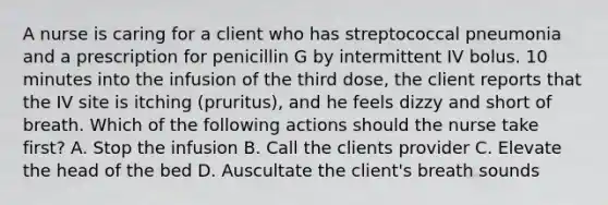 A nurse is caring for a client who has streptococcal pneumonia and a prescription for penicillin G by intermittent IV bolus. 10 minutes into the infusion of the third dose, the client reports that the IV site is itching (pruritus), and he feels dizzy and short of breath. Which of the following actions should the nurse take first? A. Stop the infusion B. Call the clients provider C. Elevate the head of the bed D. Auscultate the client's breath sounds