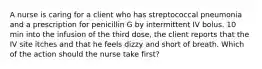 A nurse is caring for a client who has streptococcal pneumonia and a prescription for penicillin G by intermittent IV bolus. 10 min into the infusion of the third dose, the client reports that the IV site itches and that he feels dizzy and short of breath. Which of the action should the nurse take first?