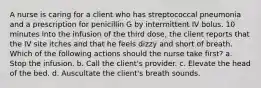 A nurse is caring for a client who has streptococcal pneumonia and a prescription for penicillin G by intermittent IV bolus. 10 minutes into the infusion of the third dose, the client reports that the IV site itches and that he feels dizzy and short of breath. Which of the following actions should the nurse take first? a. Stop the infusion. b. Call the client's provider. c. Elevate the head of the bed. d. Auscultate the client's breath sounds.