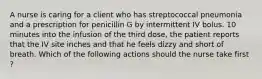 A nurse is caring for a client who has streptococcal pneumonia and a prescription for penicillin G by intermittent IV bolus. 10 minutes into the infusion of the third dose, the patient reports that the IV site inches and that he feels dizzy and short of breath. Which of the following actions should the nurse take first ?