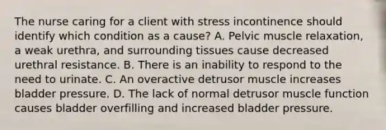 The nurse caring for a client with stress incontinence should identify which condition as a​ cause? A. Pelvic muscle​ relaxation, a weak​ urethra, and surrounding tissues cause decreased urethral resistance. B. There is an inability to respond to the need to urinate. C. An overactive detrusor muscle increases bladder pressure. D. The lack of normal detrusor muscle function causes bladder overfilling and increased bladder pressure.