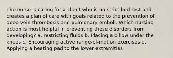 The nurse is caring for a client who is on strict bed rest and creates a plan of care with goals related to the prevention of deep vein thrombosis and pulmonary emboli. Which nursing action is most helpful in preventing these disorders from developing? a. restricting fluids b. Placing a pillow under the knees c. Encouraging active range-of-motion exercises d. Applying a heating pad to the lower extremities