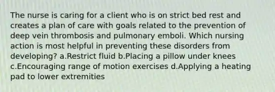 The nurse is caring for a client who is on strict bed rest and creates a plan of care with goals related to the prevention of deep vein thrombosis and pulmonary emboli. Which nursing action is most helpful in preventing these disorders from developing? a.Restrict fluid b.Placing a pillow under knees c.Encouraging range of motion exercises d.Applying a heating pad to lower extremities