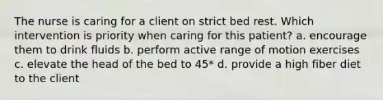 The nurse is caring for a client on strict bed rest. Which intervention is priority when caring for this patient? a. encourage them to drink fluids b. perform active range of motion exercises c. elevate the head of the bed to 45* d. provide a high fiber diet to the client