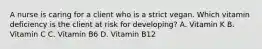 A nurse is caring for a client who is a strict vegan. Which vitamin deficiency is the client at risk for developing? A. Vitamin K B. Vitamin C C. Vitamin B6 D. Vitamin B12