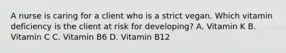 A nurse is caring for a client who is a strict vegan. Which vitamin deficiency is the client at risk for developing? A. Vitamin K B. Vitamin C C. Vitamin B6 D. Vitamin B12