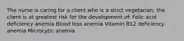 The nurse is caring for a client who is a strict vegetarian; the client is at greatest risk for the development of: Folic acid deficiency anemia Blood loss anemia Vitamin B12 deficiency anemia Microcytic anemia