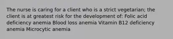 The nurse is caring for a client who is a strict vegetarian; the client is at greatest risk for the development of: Folic acid deficiency anemia Blood loss anemia Vitamin B12 deficiency anemia Microcytic anemia